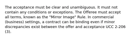 The acceptance must be clear and unambiguous. It must not contain any conditions or exceptions. The Offeree must accept all terms, known as the "Mirror Image" Rule. In commercial (business) settings, a contract can be binding even if minor discrepancies exist between the offer and acceptance UCC 2-206 (3).