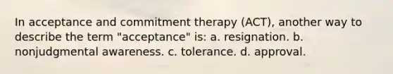 In acceptance and commitment therapy (ACT), another way to describe the term "acceptance" is: a. resignation. b. nonjudgmental awareness. c. tolerance. d. approval.