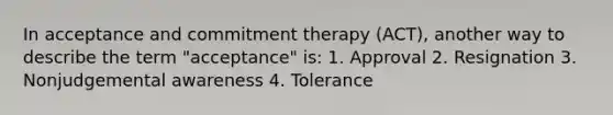 In acceptance and commitment therapy (ACT), another way to describe the term "acceptance" is: 1. Approval 2. Resignation 3. Nonjudgemental awareness 4. Tolerance