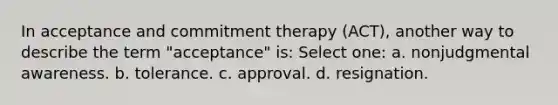 In acceptance and commitment therapy (ACT), another way to describe the term "acceptance" is: Select one: a. nonjudgmental awareness. b. tolerance. c. approval. d. resignation.