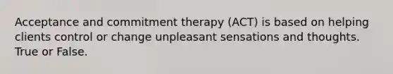 Acceptance and commitment therapy (ACT) is based on helping clients control or change unpleasant sensations and thoughts. True or False.