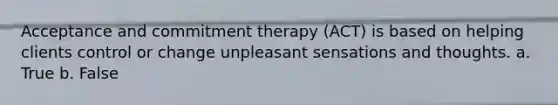 Acceptance and commitment therapy (ACT) is based on helping clients control or change unpleasant sensations and thoughts. a. True b. False