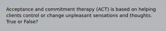 Acceptance and commitment therapy (ACT) is based on helping clients control or change unpleasant sensations and thoughts. True or False?