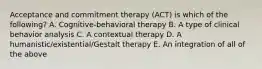 Acceptance and commitment therapy (ACT) is which of the following? A. Cognitive-behavioral therapy B. A type of clinical behavior analysis C. A contextual therapy D. A humanistic/existential/Gestalt therapy E. An integration of all of the above