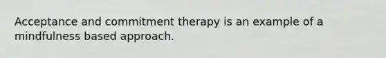 Acceptance and commitment therapy is an example of a mindfulness based approach.