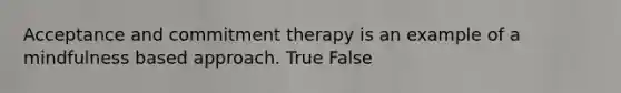 Acceptance and commitment therapy is an example of a mindfulness based approach. True False