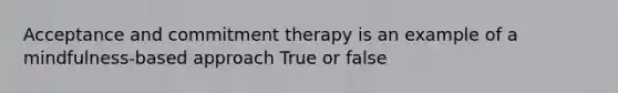 Acceptance and commitment therapy is an example of a mindfulness-based approach True or false