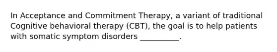 In Acceptance and Commitment Therapy, a variant of traditional Cognitive behavioral therapy (CBT), the goal is to help patients with somatic symptom disorders __________.