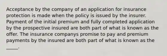 Acceptance by the company of an application for insurance protection is made when the policy is issued by the insurer. Payment of the initial premium and fully completed application by the prospective insured are both part of what is known as the offer. The insurance companys promise to pay and premium payments by the insured are both part of what is known as the _____.