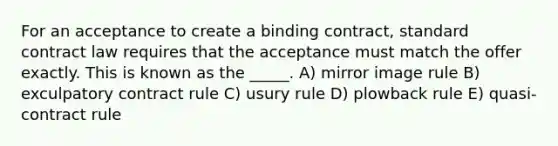 For an acceptance to create a binding contract, standard contract law requires that the acceptance must match the offer exactly. This is known as the _____. A) mirror image rule B) exculpatory contract rule C) usury rule D) plowback rule E) quasi-contract rule