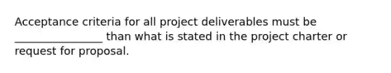 Acceptance criteria for all project deliverables must be ________________ than what is stated in the project charter or request for proposal.