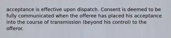 acceptance is effective upon dispatch. Consent is deemed to be fully communicated when the offeree has placed his acceptance into the course of transmission (beyond his control) to the offeror.