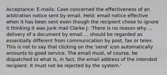 Acceptance: E-mails: Case concerned the effectiveness of an arbitration notice sent by email. Held: email notice effective when it has been sent even though the recipient chose to ignore it thinking it was junk mail Clarke J: 'There is no reason why ... delivery of a document by email ... should be regarded as essentially different from communication by post, fax or telex. This is not to say that clicking on the 'send' icon automatically amounts to good service. The email must, of course, be dispatched to what is, in fact, the email address of the intended recipient. It must not be rejected by the system.'