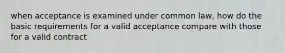 when acceptance is examined under common law, how do the basic requirements for a valid acceptance compare with those for a valid contract