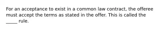 For an acceptance to exist in a common law​ contract, the offeree must accept the terms as stated in the offer. This is called the​ _____ rule.