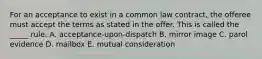 For an acceptance to exist in a common law​ contract, the offeree must accept the terms as stated in the offer. This is called the​ _____ rule. A. ​acceptance-upon-dispatch B. mirror image C. parol evidence D. mailbox E. mutual consideration