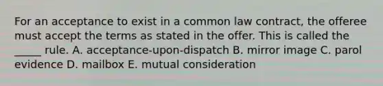 For an acceptance to exist in a common law​ contract, the offeree must accept the terms as stated in the offer. This is called the​ _____ rule. A. ​acceptance-upon-dispatch B. mirror image C. parol evidence D. mailbox E. mutual consideration