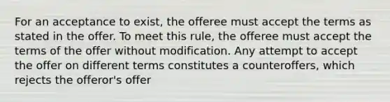 For an acceptance to exist, the offeree must accept the terms as stated in the offer. To meet this rule, the offeree must accept the terms of the offer without modification. Any attempt to accept the offer on different terms constitutes a counteroffers, which rejects the offeror's offer