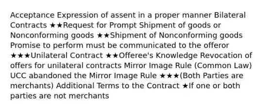 Acceptance Expression of assent in a proper manner Bilateral Contracts ★★Request for Prompt Shipment of goods or Nonconforming goods ★★Shipment of Nonconforming goods Promise to perform must be communicated to the offeror ★★★Unilateral Contract ★★Offeree's Knowledge Revocation of offers for unilateral contracts Mirror Image Rule (Common Law) UCC abandoned the Mirror Image Rule ★★★(Both Parties are merchants) Additional Terms to the Contract ★If one or both parties are not merchants