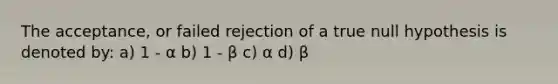 The acceptance, or failed rejection of a true null hypothesis is denoted by: a) 1 - α b) 1 - β c) α d) β