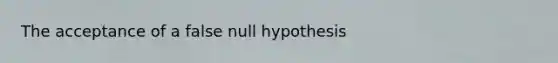 The acceptance of a false null hypothesis