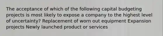 The acceptance of which of the following capital budgeting projects is most likely to expose a company to the highest level of uncertainty? Replacement of worn out equipment Expansion projects Newly launched product or services