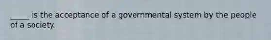 _____ is the acceptance of a governmental system by the people of a society.