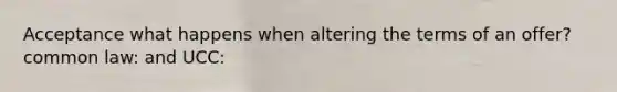 Acceptance what happens when altering the terms of an offer? common law: and UCC: