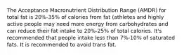 The Acceptance Macronutrient Distribution Range (AMDR) for total fat is 20%-35% of calories from fat (athletes and highly active people may need more energy from carbohydrates and can reduce their fat intake to 20%-25% of total calories. It's recommended that people intake less than 7%-10% of saturated fats. It is recommended to avoid trans fat.