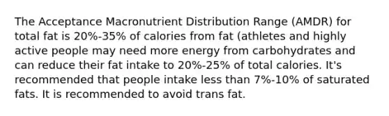 The Acceptance Macronutrient Distribution Range (AMDR) for total fat is 20%-35% of calories from fat (athletes and highly active people may need more energy from carbohydrates and can reduce their fat intake to 20%-25% of total calories. It's recommended that people intake less than 7%-10% of saturated fats. It is recommended to avoid trans fat.