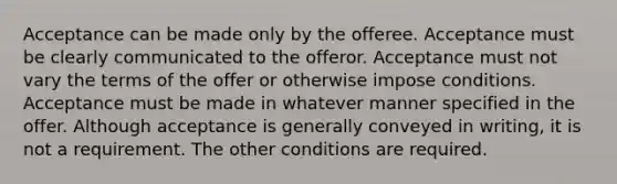 Acceptance can be made only by the offeree. Acceptance must be clearly communicated to the offeror. Acceptance must not vary the terms of the offer or otherwise impose conditions. Acceptance must be made in whatever manner specified in the offer. Although acceptance is generally conveyed in writing, it is not a requirement. The other conditions are required.