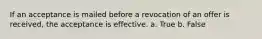 If an acceptance is mailed before a revocation of an offer is received, the acceptance is effective. a. True b. False