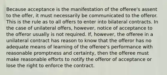 Because acceptance is the manifestation of the offeree's assent to the offer, it must necessarily be communicated to the offeror. This is the rule as to all offers to enter into bilateral contracts. In the case of unilateral offers, however, notice of acceptance to the offeror usually is not required. If, however, the offeree in a unilateral contract has reason to know that the offeror has no adequate means of learning of the offeree's performance with reasonable promptness and certainty, then the offeree must make reasonable efforts to notify the offeror of acceptance or lose the right to enforce the contract.