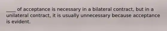 ____ of acceptance is necessary in a bilateral contract, but in a unilateral contract, it is usually unnecessary because acceptance is evident.