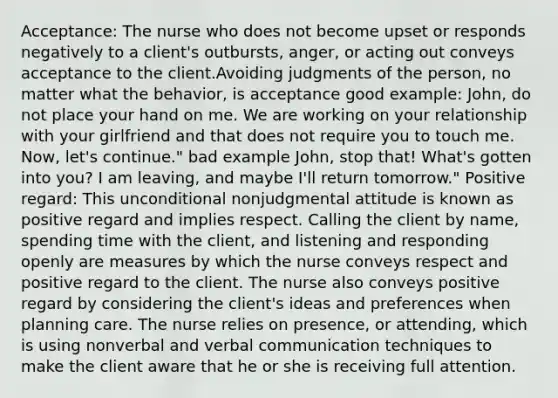 Acceptance: The nurse who does not become upset or responds negatively to a client's outbursts, anger, or acting out conveys acceptance to the client.Avoiding judgments of the person, no matter what the behavior, is acceptance good example: John, do not place your hand on me. We are working on your relationship with your girlfriend and that does not require you to touch me. Now, let's continue." bad example John, stop that! What's gotten into you? I am leaving, and maybe I'll return tomorrow." Positive regard: This unconditional nonjudgmental attitude is known as positive regard and implies respect. Calling the client by name, spending time with the client, and listening and responding openly are measures by which the nurse conveys respect and positive regard to the client. The nurse also conveys positive regard by considering the client's ideas and preferences when planning care. The nurse relies on presence, or attending, which is using nonverbal and verbal communication techniques to make the client aware that he or she is receiving full attention.