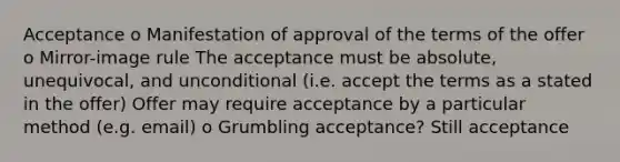 Acceptance o Manifestation of approval of the terms of the offer o Mirror-image rule The acceptance must be absolute, unequivocal, and unconditional (i.e. accept the terms as a stated in the offer) Offer may require acceptance by a particular method (e.g. email) o Grumbling acceptance? Still acceptance