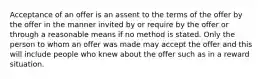 Acceptance of an offer is an assent to the terms of the offer by the offer in the manner invited by or require by the offer or through a reasonable means if no method is stated. Only the person to whom an offer was made may accept the offer and this will include people who knew about the offer such as in a reward situation.