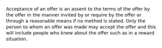 Acceptance of an offer is an assent to the terms of the offer by the offer in the manner invited by or require by the offer or through a reasonable means if no method is stated. Only the person to whom an offer was made may accept the offer and this will include people who knew about the offer such as in a reward situation.