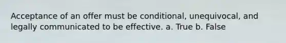 Acceptance of an offer must be conditional, unequivocal, and legally communicated to be effective. a. True b. False