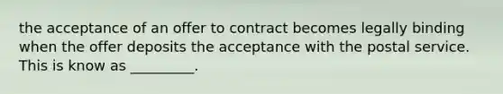 the acceptance of an offer to contract becomes legally binding when the offer deposits the acceptance with the postal service. This is know as _________.