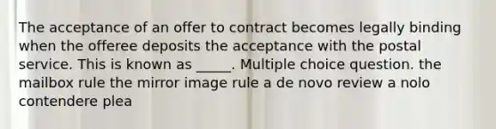 The acceptance of an offer to contract becomes legally binding when the offeree deposits the acceptance with the postal service. This is known as _____. Multiple choice question. the mailbox rule the mirror image rule a de novo review a nolo contendere plea