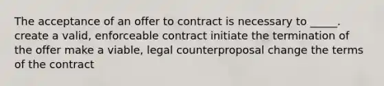 The acceptance of an offer to contract is necessary to _____. create a valid, enforceable contract initiate the termination of the offer make a viable, legal counterproposal change the terms of the contract