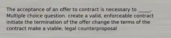 The acceptance of an offer to contract is necessary to _____. Multiple choice question. create a valid, enforceable contract initiate the termination of the offer change the terms of the contract make a viable, legal counterproposal