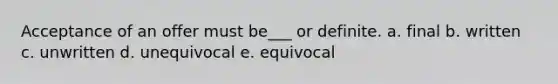 Acceptance of an offer must be___ or definite. a. final b. written c. unwritten d. unequivocal e. equivocal