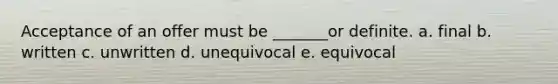 Acceptance of an offer must be _______or definite. a. final b. written c. unwritten d. unequivocal e. equivocal