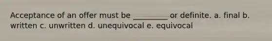 Acceptance of an offer must be _________ or definite. a. final b. written c. unwritten d. unequivocal e. equivocal