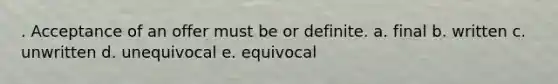 . Acceptance of an offer must be or definite. a. final b. written c. unwritten d. unequivocal e. equivocal