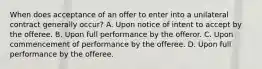 When does acceptance of an offer to enter into a unilateral contract generally occur? A. Upon notice of intent to accept by the offeree. B. Upon full performance by the offeror. C. Upon commencement of performance by the offeree. D. Upon full performance by the offeree.