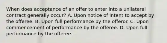 When does acceptance of an offer to enter into a unilateral contract generally occur? A. Upon notice of intent to accept by the offeree. B. Upon full performance by the offeror. C. Upon commencement of performance by the offeree. D. Upon full performance by the offeree.