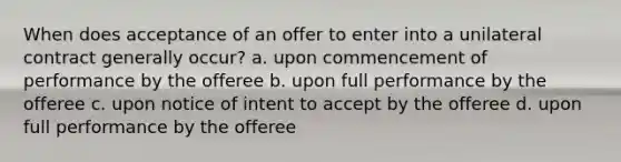 When does acceptance of an offer to enter into a unilateral contract generally occur? a. upon commencement of performance by the offeree b. upon full performance by the offeree c. upon notice of intent to accept by the offeree d. upon full performance by the offeree